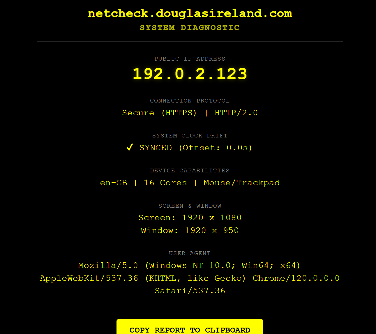 Net Check Screen. This image shows a system diagnostic web page for netcheck.douglasireland.com on a black background with yellow and green text. The page lists several technical details: Public IP Address: 192.0.2.123. Connection Protocol: Secure (HTTPS) | HTTP/2.0. System Clock Drift: A green tick mark with the text SYNCED (Offset: 0.0s). Device Capabilities: en-GB | 16 Cores | Mouse/Trackpad. Screen & Window: Screen resolution of 1920 x 1080 and a window size of 1920 x 950. User Agent: Detailed browser information indicating Chrome/120.0.0.0 on Windows 10. At the bottom of the page, there is a large yellow button with the text COPY REPORT TO CLIPBOARD.