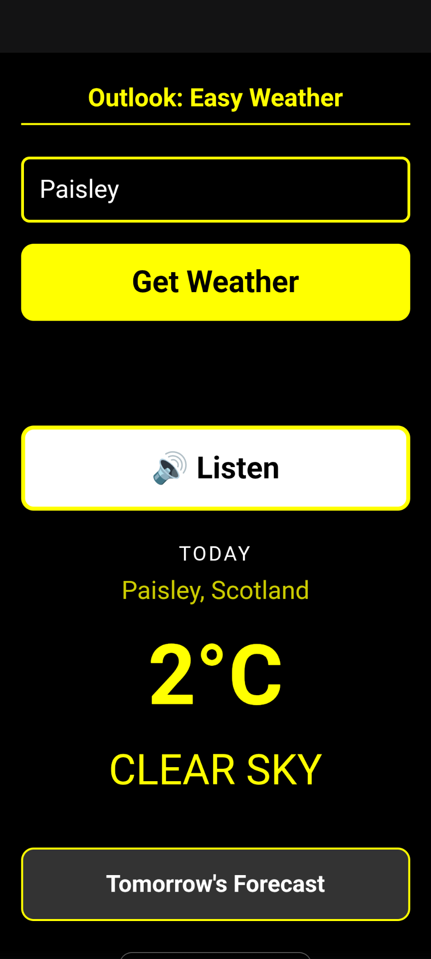 
A screenshot of a mobile application titled Outlook: Easy Weather. The interface features a high-contrast design with a black background and bright yellow text and buttons.

At the top, there is a text input field containing the word Paisley, followed by a large yellow Get Weather button. Below this, a white button features a loudspeaker icon and the word Listen.

The central section displays the current weather for Paisley, Scotland, showing a temperature of 2°C and the status CLEAR SKY. At the bottom, there is a button labelled Tomorrow's Forecast.